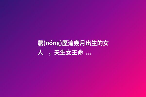 農(nóng)歷這幾月出生的女人，天生女王命，誰娶誰發(fā)財